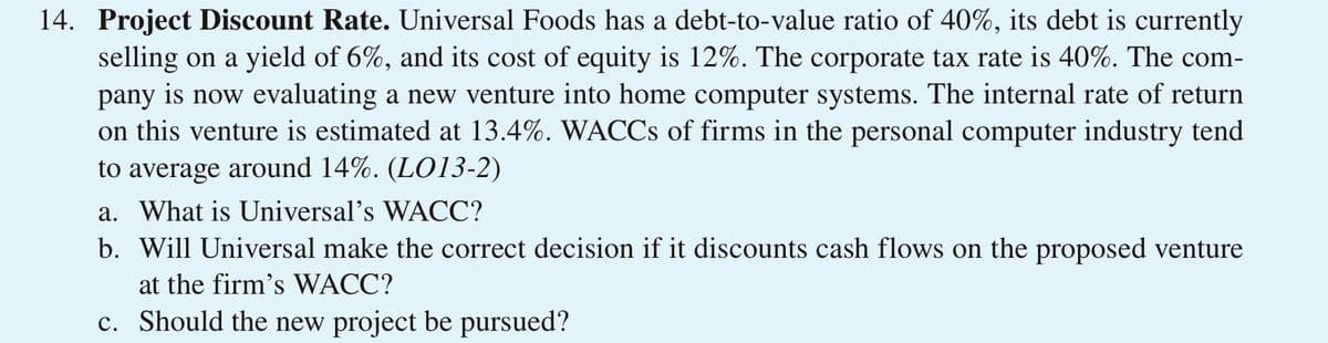14. Project Discount Rate. Universal Foods has a debt-to-value ratio of 40%, its debt is currently
selling on a yield of 6%, and its cost of equity is 12%. The corporate tax rate is 40%. The com-
pany is now evaluating a new venture into home computer systems. The internal rate of return
on this venture is estimated at 13.4%. WACCS of firms in the personal computer industry tend
to average around 14%. (LO13-2)
a. What is Universal's WACC?
b. Will Universal make the correct decision if it discounts cash flows on the proposed venture
at the firm's WACC?
c. Should the new project be pursued?
