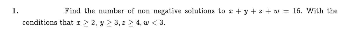 1.
Find the number of non
negative solutions to x + y + z + w = 16. With the
conditions that x > 2, y > 3, z > 4, w < 3.
