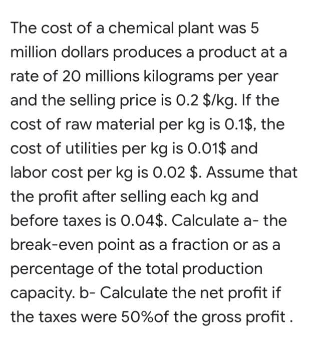 The cost of a chemical plant was 5
million dollars produces a product at a
rate of 20 millions kilograms per year
and the selling price is 0.2 $/kg. If the
cost of raw material per kg is 0.1$, the
cost of utilities per kg is 0.01$ and
labor cost per kg is 0.02 $. ASsume that
the profit after selling each kg and
before taxes is 0.04$. Calculate a- the
break-even point as a fraction or as a
percentage of the total production
capacity. b- Calculate the net profit if
the taxes were 50%of the gross profit .
