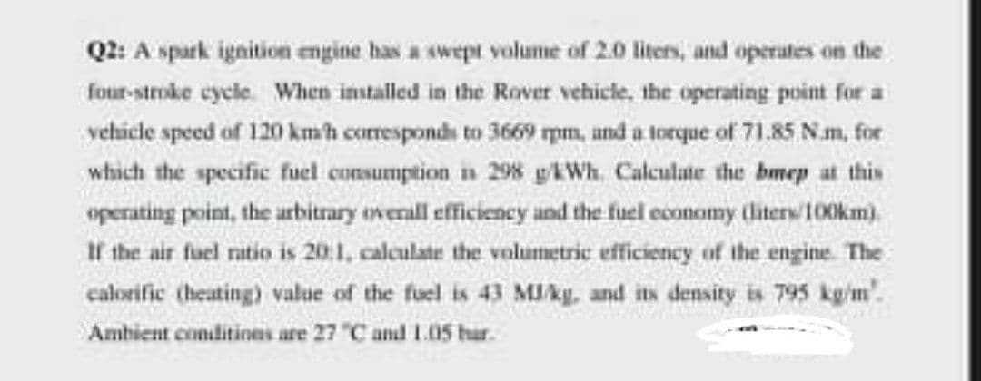 Q2: A spark ignition engine has a swept volume of 2.0 liters, and operates on the
four-stroke eycle. When installed in the Rover vehicle, the operating point for a
vehicle speed of 120 kmh corresponds to 3669 pm, und a torque of 71.85 N.m, for
which the specific fuel consumption in 298 gkWh. Calculate the bmep at this
operating point, the arbitrary everall efficiency and the fuel economy (hiters/100km).
If the air fuel ratio is 20:1, calculate the volumetric efficiency of the engine The
calorific (heating) value of the fuel is 43 MIky, and its density is 795 kg'm'.
Ambient conilitines are 27 "C and L05 har.
