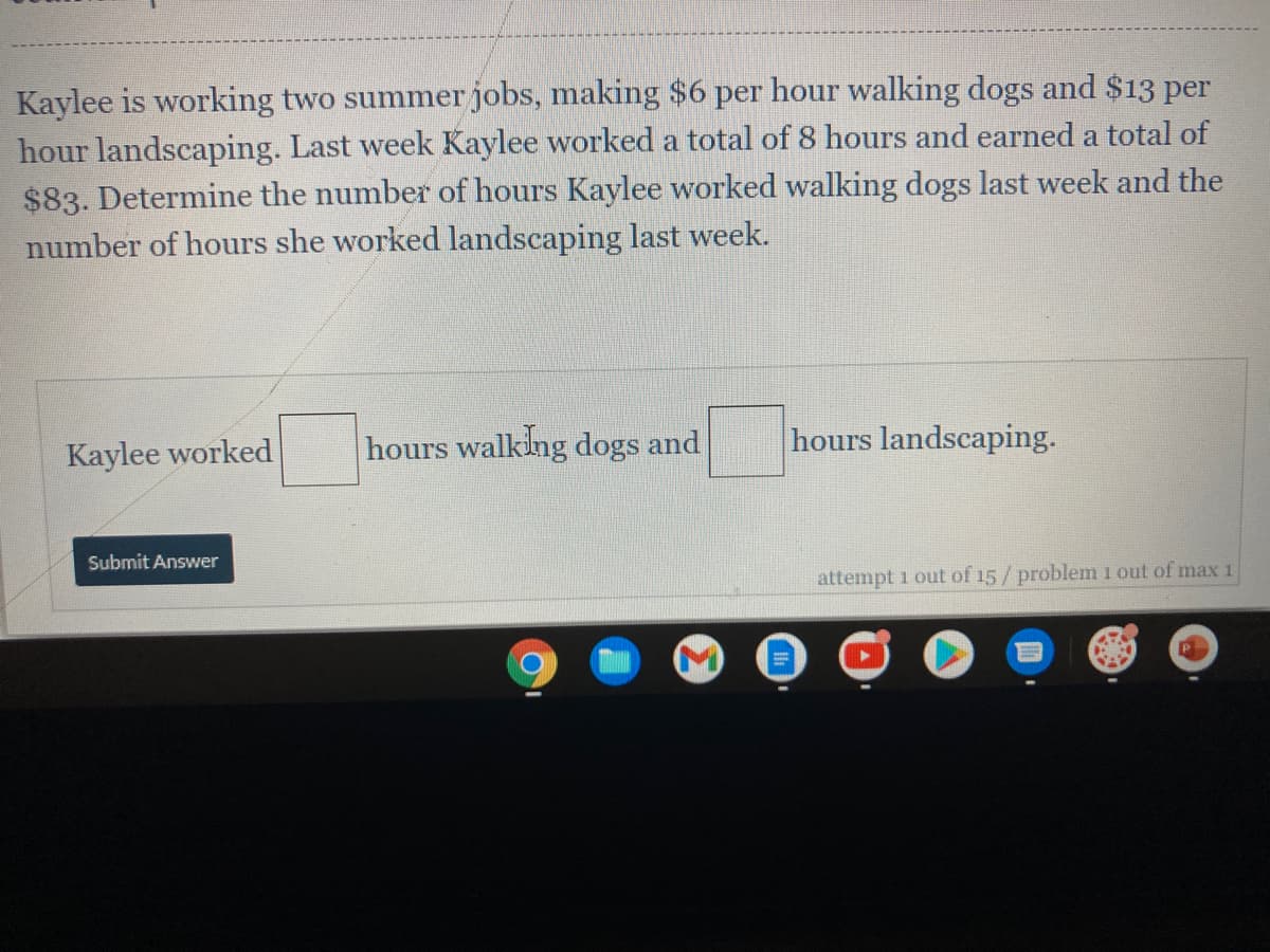 Kaylee is working two summerjobs, making $6 per hour walking dogs and $13 per
hour landscaping. Last week Kaylee worked a total of 8 hours and earned a total of
$83. Determine the number of hours Kaylee worked walking dogs last week and the
number of hours she worked landscaping last week.
Kaylee worked
hours walking dogs and
hours landscaping.
Submit Answer
attempt 1 out of 15/ problem 1 out of max 1

