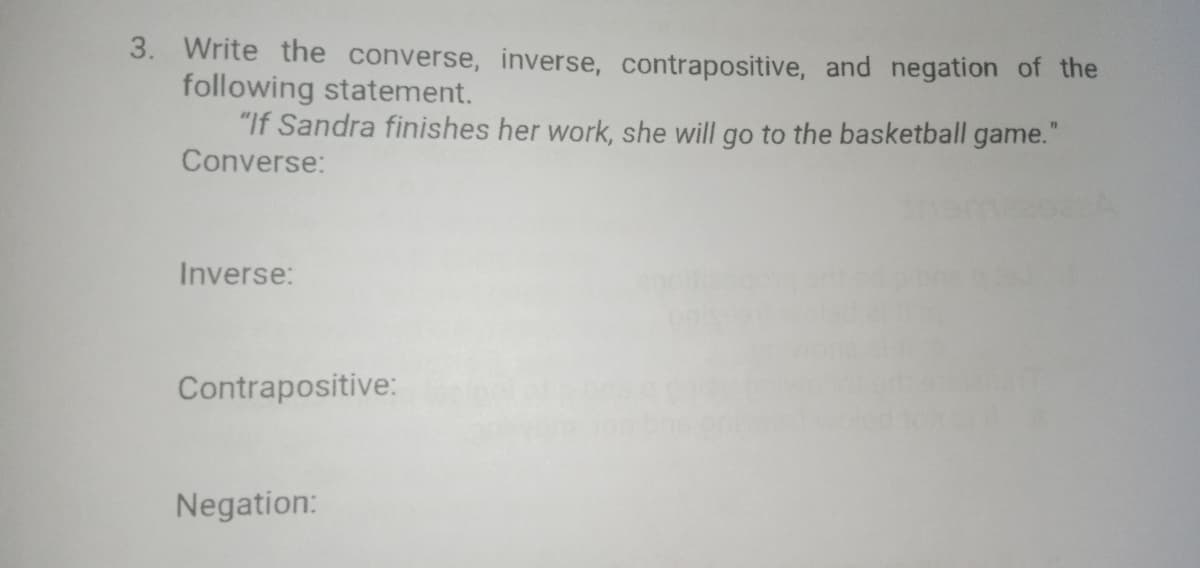 3. Write the converse, inverse, contrapositive, and negation of the
following statement.
"If Sandra finishes her work, she will go to the basketball game."
Converse:
Inverse:
Contrapositive:
Negation:
