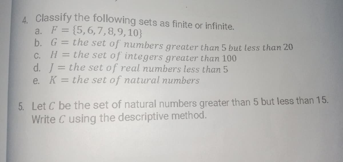 A Classify the following sets as finite or infinite.
a. F = {5,6,7,8,9,10}
b. G = the set of numbers greater than 5 but less than 20
%3D
H
the set of integers greater than 100
C.
d. = the set of real numbers less than 5
e. K = the set of natural numbers
%3D
5. Let C be the set of natural numbers greater than 5 but less than 15.
Write C using the descriptive method.
