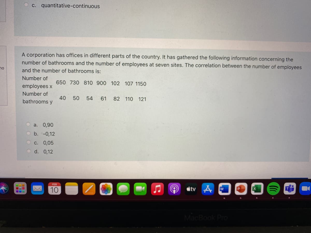 c. quantitative-continuous
A corporation has offices in different parts of the country. It has gathered the following information concerning the
number of bathrooms and the number of employees at seven sites. The correlation between the number of employees
and the number of bathrooms is:
Number of
650 730 810 900 102 107 1150
employees x
Number of
40
bathrooms y
50
54
61
82 110
121
a. 0,90
Ob.-0,12
O c. 0,05
O d. 0,12
FEB
10
étv A W
...
MacBook Pro
