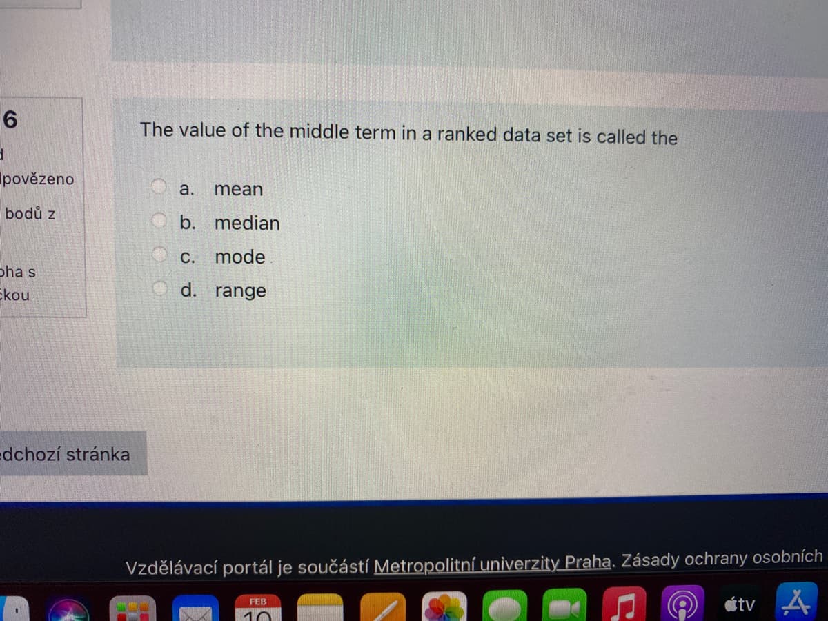 The value of the middle term in a ranked data set is called the
povězeno
a.
mean
bodů z
b. median
C. mode
Бha s
Ekou
d.
range
edchozí stránka
Vzdělávací portál je součástí Metropolitní univerzity Praha. Zásady ochrany osobních
étv
FEB
