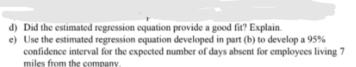 d) Did the estimated regression equation provide a good fit? Explain.
e) Use the estimated regression equation developed in part (b) to develop a 95%
confidence interval for the expected number of days absent for employees living 7
miles from the company,
