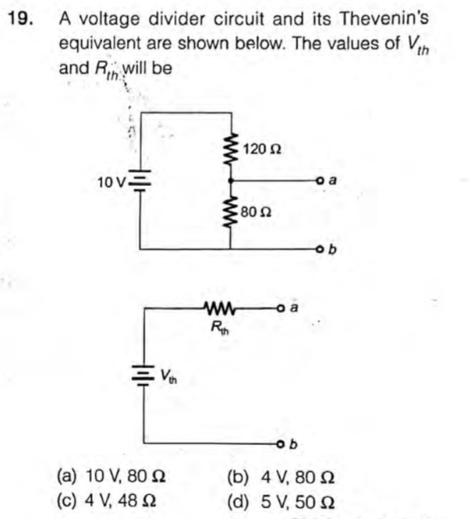 A voltage divider circuit and its Thevenin's
equivalent are shown below. The values of Vh
and R will be
19.
120 Ω
10 V=
o a
o a
(a) 10 V, 80 2
(b) 4 V, 80 Q
(c) 4 V, 48 N
(d) 5 V, 50 2
ww
