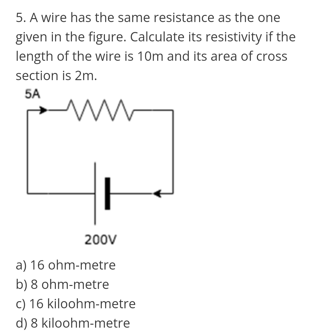 5. A wire has the same resistance as the one
given in the figure. Calculate its resistivity if the
length of the wire is 10m and its area of cross
section is 2m.
5A
200V
a) 16 ohm-metre
b) 8 ohm-metre
c) 16 kiloohm-metre
d) 8 kiloohm-metre
