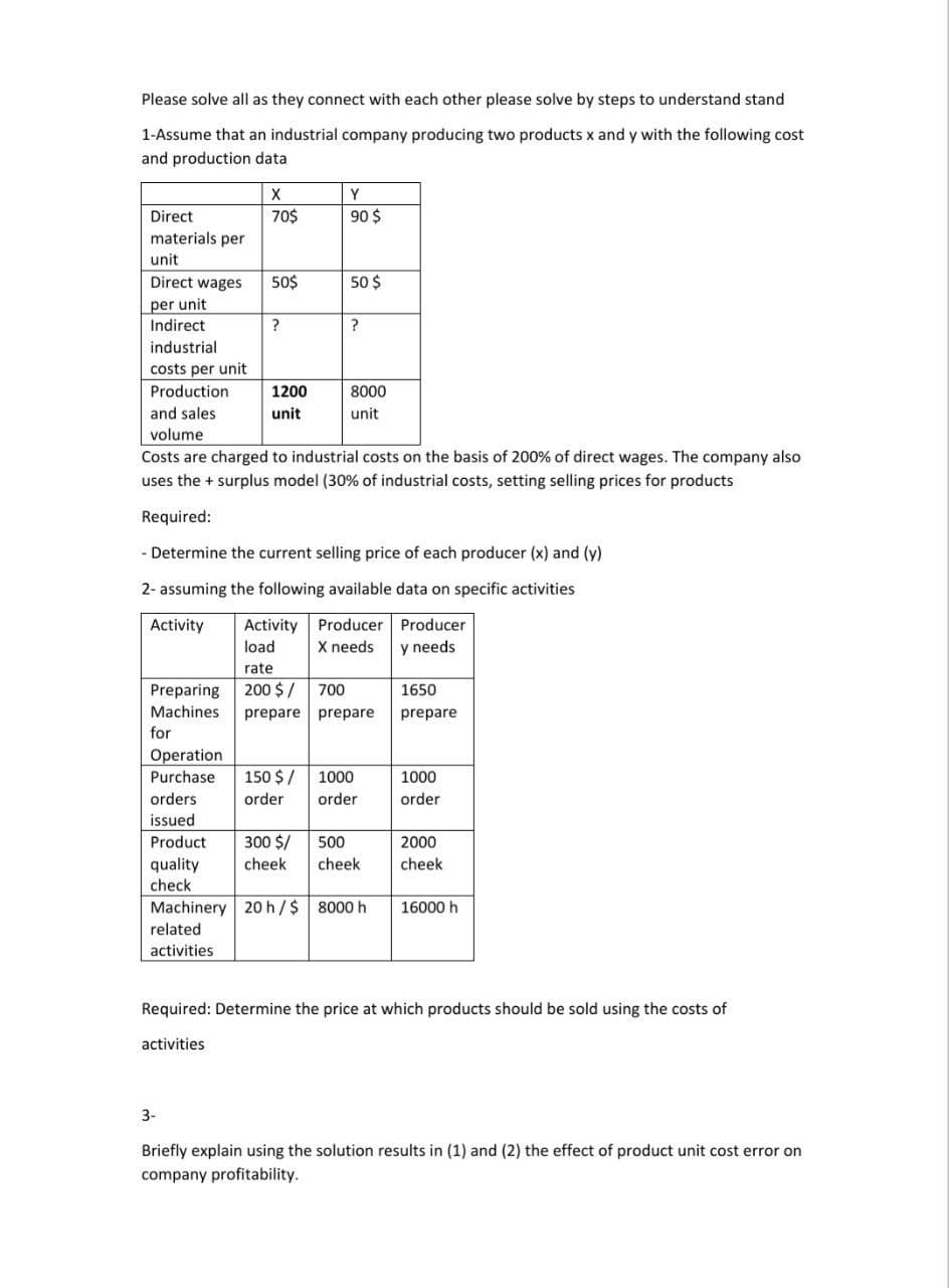 Please solve all as they connect with each other please solve by steps to understand stand
1-Assume that an industrial company producing two products x and y with the following cost
and production data
X
Y
Direct
70$
90 $
materials per
unit
Direct wages
50$
50 $
per unit
Indirect
?
?
industrial
costs per unit
Production
1200
8000
and sales
unit
unit
volume
Costs are charged to industrial costs on the basis of 200% of direct wages. The company also
uses the + surplus model (30% of industrial costs, setting selling prices for products
Required:
Determine the current selling price of each producer (x) and (y)
2- assuming the following available data on specific activities
Activity Producer Producer
X needs
Activity
load
y needs
rate
Preparing
Machines
200 $/ 700
prepare prepare
1650
prepare
for
Operation
Purchase
150 $ /
1000
1000
orders
issued
order
order
order
Product
300 $/
500
2000
quality
check
cheek
cheek
cheek
Machinery 20 h/$ 8000 h
16000 h
related
activities
Required: Determine the price at which products should be sold using the costs of
activities
3-
Briefly explain using the solution results in (1) and (2) the effect of product unit cost error on
company profitability.
