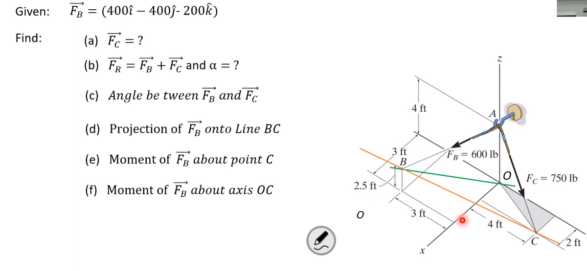 Given:
FB = (400î – 400j- 200k)
Find:
(a) Fc =?
Z.
(b) FR = FB + Fc and a = ?
||
(c) Angle be tween F and F.
4 ft
A
(d) Projection of FR onto Line BC
(e) Moment of FR about point C
3 ft
В
FE
600 lb|
Fc = 750 lb
(f) Moment of FR about axis OC
2.5 ft-
3 ft,
4 ft
2 ft
