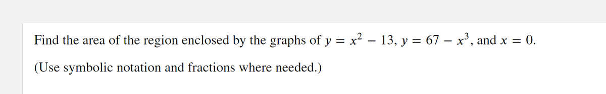 Find the area of the region enclosed by the graphs of y = x² – 13, y = 67 – x', and x = 0.
(Use symbolic notation and fractions where needed.)
