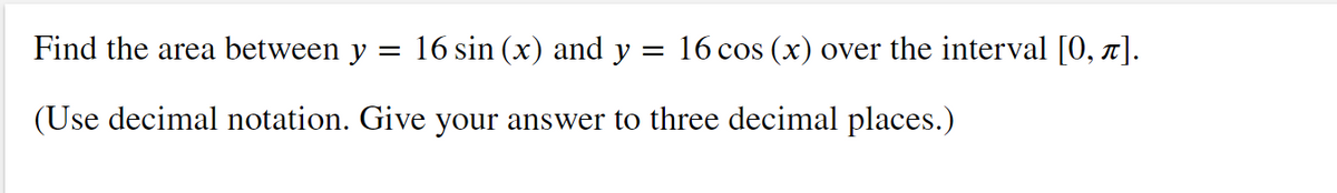 Find the area between y = 16 sin (x) and y :
16 cos (x) over the interval [0, n].
(Use decimal notation. Give your answer to three decimal places.)
