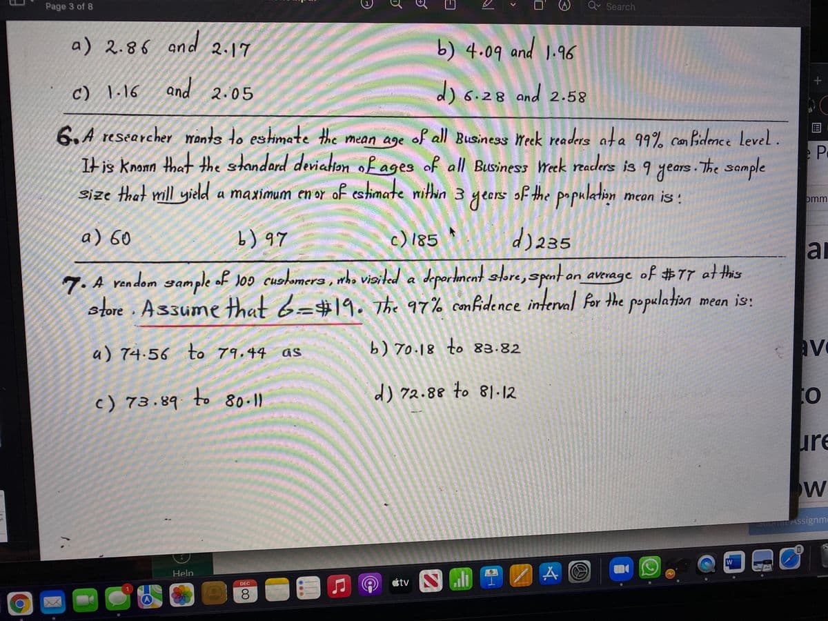 Page 3 of 8
Qv Search
a) 2.86 and
b) 4.09 and 1.96
2.17
c) \.16
and 2.05
is.28 and 2.58
6.A researcher mants to estimate the mean age of all Business Weck readers ata 99% con Bidence Level.
It is knonn that the standard deviaton of ages of all Business Week readers is 9 years. The sample
Size that mill yield a maximum en or of estimate mithin 3 yeors of the population
n
mean is:
omm
a) 60
b) 97
c)185
d) 235
ar
7. A random sample of Joo cushomera , who vioited a deportment sore, spnton average of #7T at this
store. Assume that 6=#19. The 97% confidence interml for the population
mean is:
a) 74.56 to 79.44 as
b) 7o.18 to 83.82
av
to
d) 72.88 to 1-12
to
c) 73.89 80-11
ure
W
Jubnit Assignm
W
Help
étv
DEC
080
