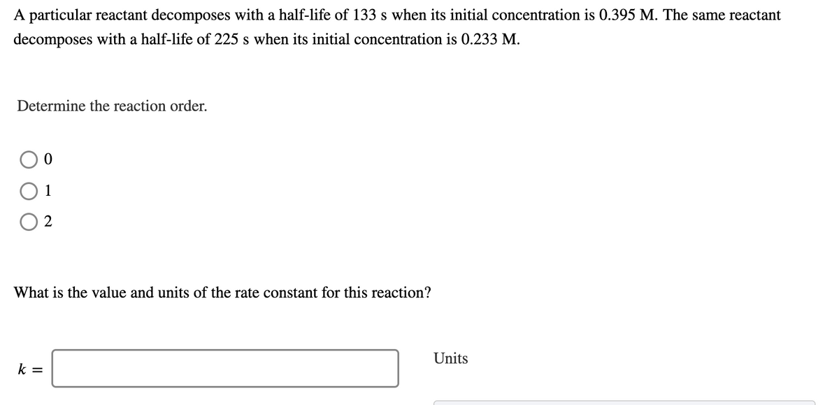 A particular reactant decomposes with a half-life of 133 s when its initial concentration is 0.395 M. The same reactant
decomposes with a half-life of 225 s when its initial concentration is 0.233 M.
Determine the reaction order.
2
What is the value and units of the rate constant for this reaction?
Units
k =
