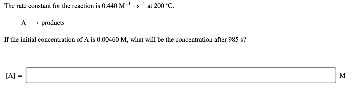The rate constant for the reaction is 0.440 M-1.s-l at 200 °C.
A
→ products
If the initial concentration of A is 0.00460 M, what will be the concentration after 985 s?
[A] =
M
