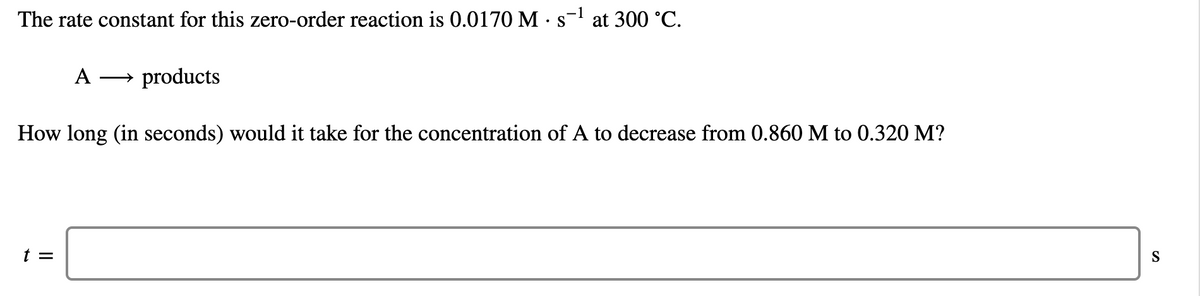 The rate constant for this zero-order reaction is 0.0170 M ·s at 300 °C.
A
→ products
How long (in seconds) would it take for the concentration of A to decrease from 0.860 M to 0.320 M?
t =
S
