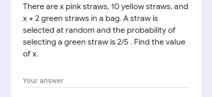 There are x pink straws, 10 yellow straws, and
X + 2 green straws in a bag. A straw is
selected at random and the probability of
selecting a green straw is 2/5. Find the value
of x.
Your answer

