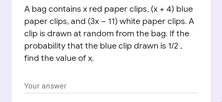 A bag contains x red paper clips, (x + 4) blue
paper clips, and (3x – 11) white paper clips. A
clip is drawn at random from the bag. If the
probability that the blue clip drawn is 1/2 ,
find the value of x.
Your answer
