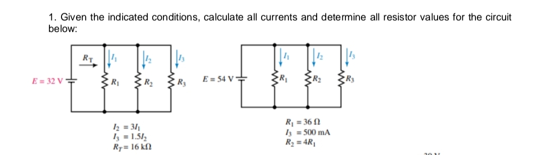 1. Given the indicated conditions, calculate all currents and determine all resistor values for the circuit
below:
RT
E = 32 V =
R1
R2
R3
E = 54 V+
R1
R2
½ = 311
Iz = 1.51,
R7= 16 kfN
R = 36 N
I3 = 500 mA
R2 = 4R|
