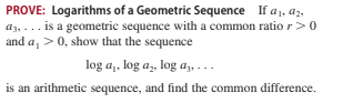PROVE: Logarithms of a Geometric Sequence If a1, az,
az, ... is a geometric sequence with a common ratio r>0
and a, >0, show that the sequence
log a,, log a,, log az,
is an arithmetic sequence, and find the common difference.
