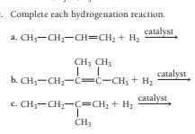 . Complete each hydrogenation reaction.
catalyst
a. CH;-CH;-CH=CH; + H2
CH; CH3
catalyst
b. CH;-CH2-c=C-CH, + H2
catalyst
c. CH;-CH;-c=CH; + H2
