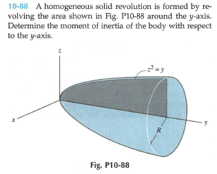 10-88 A homogeneous solid revolution is formed by re-
volving the area shown in Fig. P10-88 around the y-axis.
Determine the moment of inertia of the body with respect
to the y-axis.
2= y
R
Fig. P10-88
