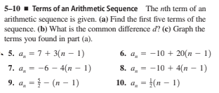 5-10 - Terms of an Arithmetic Sequence The nth term of an
arithmetic sequence is given. (a) Find the first five terms of the
sequence. (b) What is the common difference d? (c) Graph the
terms you found in part (a).
• 5. a. = 7 + 3(n – 1)
= -6 - 4(n - 1)
6. a, = - 10 + 20(n – 1)
7. a, = -6
8. a, = -10 + 4(n - 1)
9. a, = } - (n – 1)
10. a, = }(n – 1)
