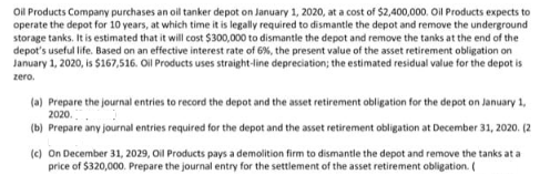 Oil Products Company purchases an oil tanker depot on January 1, 2020, at a cost of $2,400,000. Oil Products expects to
operate the depot for 10 years, at which time it is legally required to dismantle the depot and remove the underground
storage tanks. It is estimated that it will cost $300,000 to dismantle the depot and remove the tanks at the end of the
depot's useful life. Based on an effective interest rate of 6%, the present value of the asset retirement obligation on
January 1, 2020, is $167,516. Oil Products uses straight-line depreciation; the estimated residual value for the depot is
zero.
(a) Prepare the journal entries to record the depot and the asset retirement obligation for the depot on January 1,
2020.
(b) Prepare any journal entries required for the depot and the asset retirement obligation at December 31, 2020. (2
(c) On December 31, 2029, Oil Products pays a demolition firm to dismantle the depot and remove the tanks at a
price of $320,000. Prepare the journal entry for the settlement of the asset retirement obligation. (
