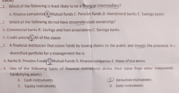 1 Which of the following is least likely to be a financial intermediary?
A. Finance companies 8, Mutual funds C. Pension funds D. Investment banks E. Savings banks
2 Which of the following do not have corporate stock ownership?
A. Commercial banks B. Savings and loan associations C. Savings banks
D. Credit uniong O All of the above
3. A financial institution that raises funds by issuing shares to the public and invests the proceeds in a
diversified portfolo for a management fee is:
A. Banks B. Pension FundyC)Mutual Funds D. Financn companies E. None of the above
- 4. One of the following types of financial instruments derive their value from other instruments
(underlying assets)
A. Cash instruments
B. Equity instruments
O Derivative instruments
D. Debt instruments
