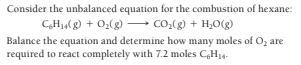 Consider the unbalanced equation for the combustion of hexane:
CH,(g) + 02(g) → Co.(g) + H,0(g)
Balance the equation and determine how many moles of O, are
required to react completely with 7.2 moles C,H14-
