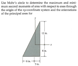 Use Mohr's circle to determine the maximum and mini-
mum second moments of area with respect to axes through
the origin of the xy-coordinate system and the orientations
of the principal axes for
12 in.
6 in.
-6 in.
3 in.
