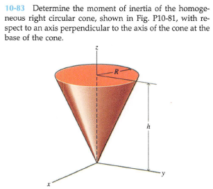 10-83 Determine the moment of inertia of the homoge-
neous right circular cone, shown in Fig. P10-81, with re-
spect to an axis perpendicular to the axis of the cone at the
base of the cone.
R
