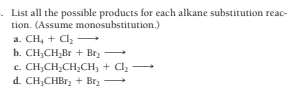 - List all the possible products for each alkane substitution reac-
tion. (Assume monosubstitution.)
a. CH, + Cl,
b. CH;CH,Br + Brz
c. CH,CH;CH,CH, + Cl -
d. CH;CHB1, + Brz
