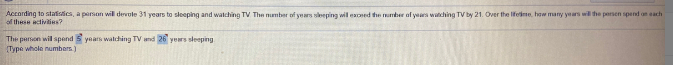 According to statisics, a person will devole 31 years to sleeping and watching TV The number of years sleeping wil eaed the umber of yaars watching TV by 21. Over the Iifeime, how many years wil he persen spend an each
of these activities?
The parson wil spend 5 years walching TV and 26 years sleeping
Type whole numbers.)
