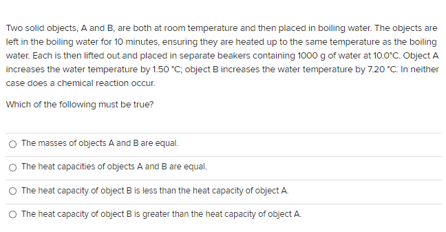 Two solid objects, A and B, are both at room temperature and then placed in boiling water. The objects are
left in the boiling water for 10 minutes, ensuring they are heated up to the same temperature as the boiling
water. Each is then lifted out and placed in separate beakers containing 1000 g of water at 10.0°C. Object A
increases the water temperature by 1.50°C; object B increases the water temperature by 7.20 °C. In neither
case does a chemical reaction occur.
Which of the following must be true?
O The masses of objects A and Bare equal.
O The heat capacities of objects A and B are equal.
O The heat capacity of object B is less than the heat capacity of object A.
O The heat capacity of object B is greater than the heat capacity of object A.
