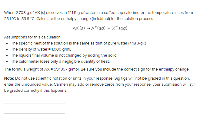 When 2.708 g of AX (s) dissolves in 121.5 g of water in a coffee-cup calorimeter the temperature rises from
23.1 °C to 33.9 °C. Calculate the enthalpy change (in kJ/mol) for the solution process.
AX (s) →A*(aq) + x- (aq)
Assumptions for this calculation:
• The specific heat of the solution is the same as that of pure water (4.18 J/gK)
• The density of water = 1.000 g/mL
• The liquid's final volume is not changed by adding the solid
• The calorimeter loses only a negligible quantity of heat.
The formula weight of AX = 59.1097 g/mol. Be sure you include the correct sign for the enthalpy change.
Note: Do not use scientific notation or units in your response. Sig figs will not be graded in this question,
enter the unrounded value. Carmen may add or remove zeros from your response, your submission will still
be graded correctly if this happens.
