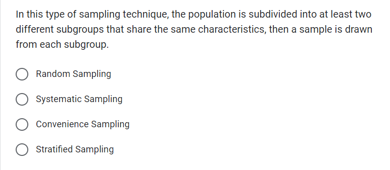 In this type of sampling technique, the population is subdivided into at least two
different subgroups that share the same characteristics, then a sample is drawn
from each subgroup.
Random Sampling
Systematic Sampling
Convenience Sampling
O Stratified Sampling