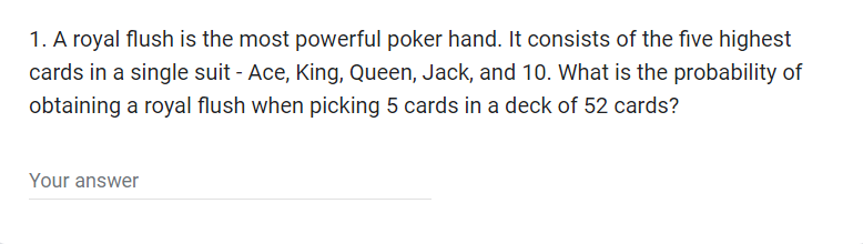1. A royal flush is the most powerful poker hand. It consists of the five highest
cards in a single suit - Ace, King, Queen, Jack, and 10. What is the probability of
obtaining a royal flush when picking 5 cards in a deck of 52 cards?
Your answer