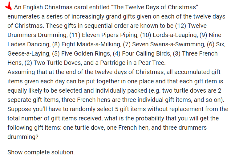 An English Christmas carol entitled "The Twelve Days of Christmas"
enumerates a series of increasingly grand gifts given on each of the twelve days
of Christmas. These gifts in sequential order are known to be (12) Twelve
Drummers Drumming, (11) Eleven Pipers Piping, (10) Lords-a-Leaping, (9) Nine
Ladies Dancing, (8) Eight Maids-a-Milking, (7) Seven Swans-a-Swimming, (6) Six,
Geese-a-laying, (5) Five Golden Rings, (4) Four Calling Birds, (3) Three French
Hens, (2) Two Turtle Doves, and a Partridge in a Pear Tree.
Assuming that at the end of the twelve days of Christmas, all accumulated gift
items given each day can be put together in one place and that each gift item is
equally likely to be selected and individually packed (e.g. two turtle doves are 2
separate gift items, three French hens are three individual gift items, and so on).
Suppose you'll have to randomly select 5 gift items without replacement from the
total number of gift items received, what is the probability that you will get the
following gift items: one turtle dove, one French hen, and three drummers
drumming?
Show complete solution.