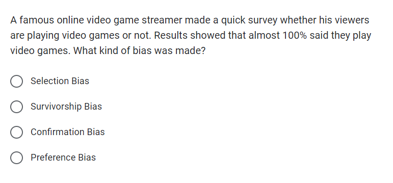 A famous online video game streamer made a quick survey whether his viewers
are playing video games or not. Results showed that almost 100% said they play
video games. What kind of bias was made?
Selection Bias
Survivorship Bias
Confirmation Bias
Preference Bias