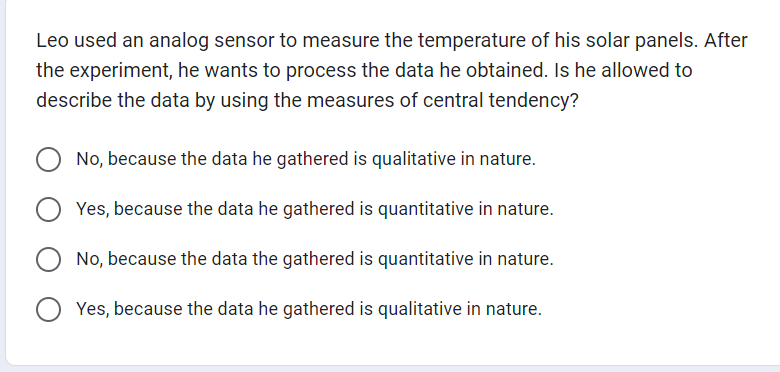 Leo used an analog sensor to measure the temperature of his solar panels. After
the experiment, he wants to process the data he obtained. Is he allowed to
describe the data by using the measures of central tendency?
No, because the data he gathered is qualitative in nature.
Yes, because the data he gathered is quantitative in nature.
No, because the data the gathered is quantitative in nature.
Yes, because the data he gathered is qualitative in nature.