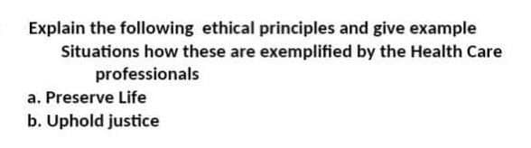 Explain the following ethical principles and give example
Situations how these are exemplified by the Health Care
professionals
a. Preserve Life
b. Uphold justice