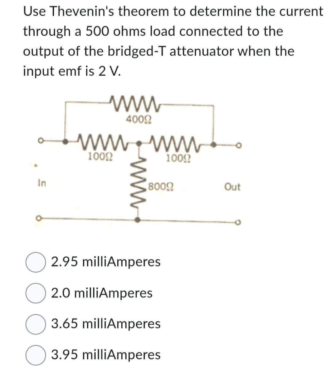 Use Thevenin's theorem to determine the current
through a 500 ohms load connected to the
output of the bridged-T attenuator when the
input emf is 2 V.
In
40022
www.www
10092
10092
80092
2.95 milliAmperes
2.0 milliAmperes
O 3.65 milliAmperes
3.95 milliAmperes
Out