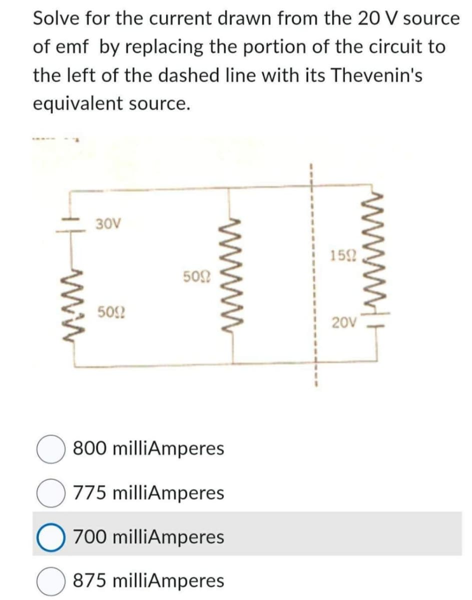 Solve for the current drawn from the 20 V source
of emf by replacing the portion of the circuit to
the left of the dashed line with its Thevenin's
equivalent source.
ww
30V
509
500
wwwwwww
800 milliAmperes
775 milliAmperes
O 700 milliAmperes
875 milliAmperes
1592
20V
wwwwww