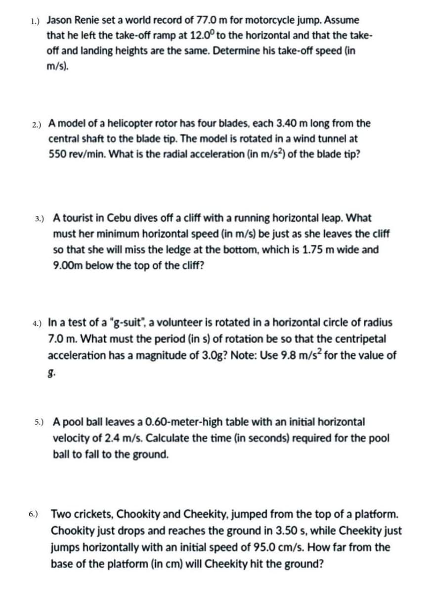 1.) Jason Renie set a world record of 77.0 m for motorcycle jump. Assume
that he left the take-off ramp at 12.0° to the horizontal and that the take-
off and landing heights are the same. Determine his take-off speed (in
m/s).
2.) A model of a helicopter rotor has four blades, each 3.40 m long from the
central shaft to the blade tip. The model is rotated in a wind tunnel at
550 rev/min. What is the radial acceleration (in m/s²) of the blade tip?
3.) A tourist in Cebu dives off a cliff with a running horizontal leap. What
must her minimum horizontal speed (in m/s) be just as she leaves the cliff
so that she will miss the ledge at the bottom, which is 1.75 m wide and
9.00m below the top of the cliff?
4.) In a test of a "g-suit", a volunteer is rotated in a horizontal circle of radius
7.0 m. What must the period (in s) of rotation be so that the centripetal
acceleration has a magnitude of 3.0g? Note: Use 9.8 m/s² for the value of
g.
5.) A pool ball leaves a 0.60-meter-high table with an initial horizontal
velocity of 2.4 m/s. Calculate the time (in seconds) required for the pool
ball to fall to the ground.
6.) Two crickets, Chookity and Cheekity, jumped from the top of a platform.
Chookity just drops and reaches the ground in 3.50 s, while Cheekity just
jumps horizontally with an initial speed of 95.0 cm/s. How far from the
base of the platform (in cm) will Cheekity hit the ground?