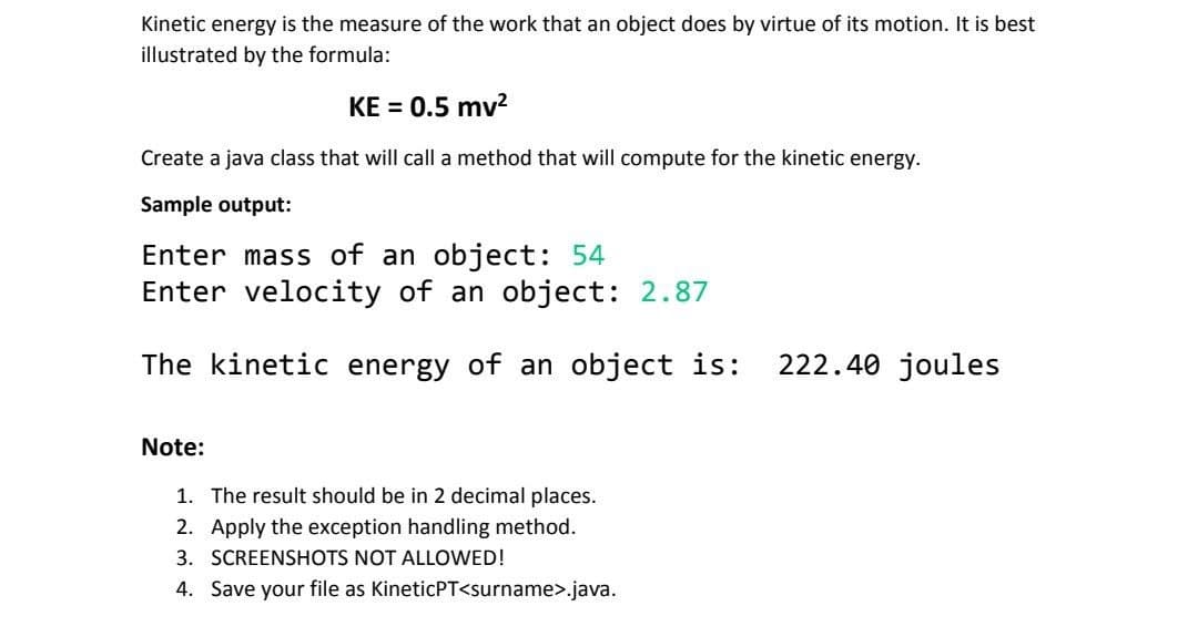 Kinetic energy is the measure of the work that an object does by virtue of its motion. It is best
illustrated by the formula:
KE = 0.5 mv²
Create a java class that will call a method that will compute for the kinetic energy.
Sample output:
Enter mass of an object: 54
Enter velocity of an object: 2.87
The kinetic energy of an object is: 222.40 joules
Note:
1. The result should be in 2 decimal places.
2. Apply the exception handling method.
3. SCREENSHOTS NOT ALLOWED!
4. Save your file as KineticPT<surname>.java.