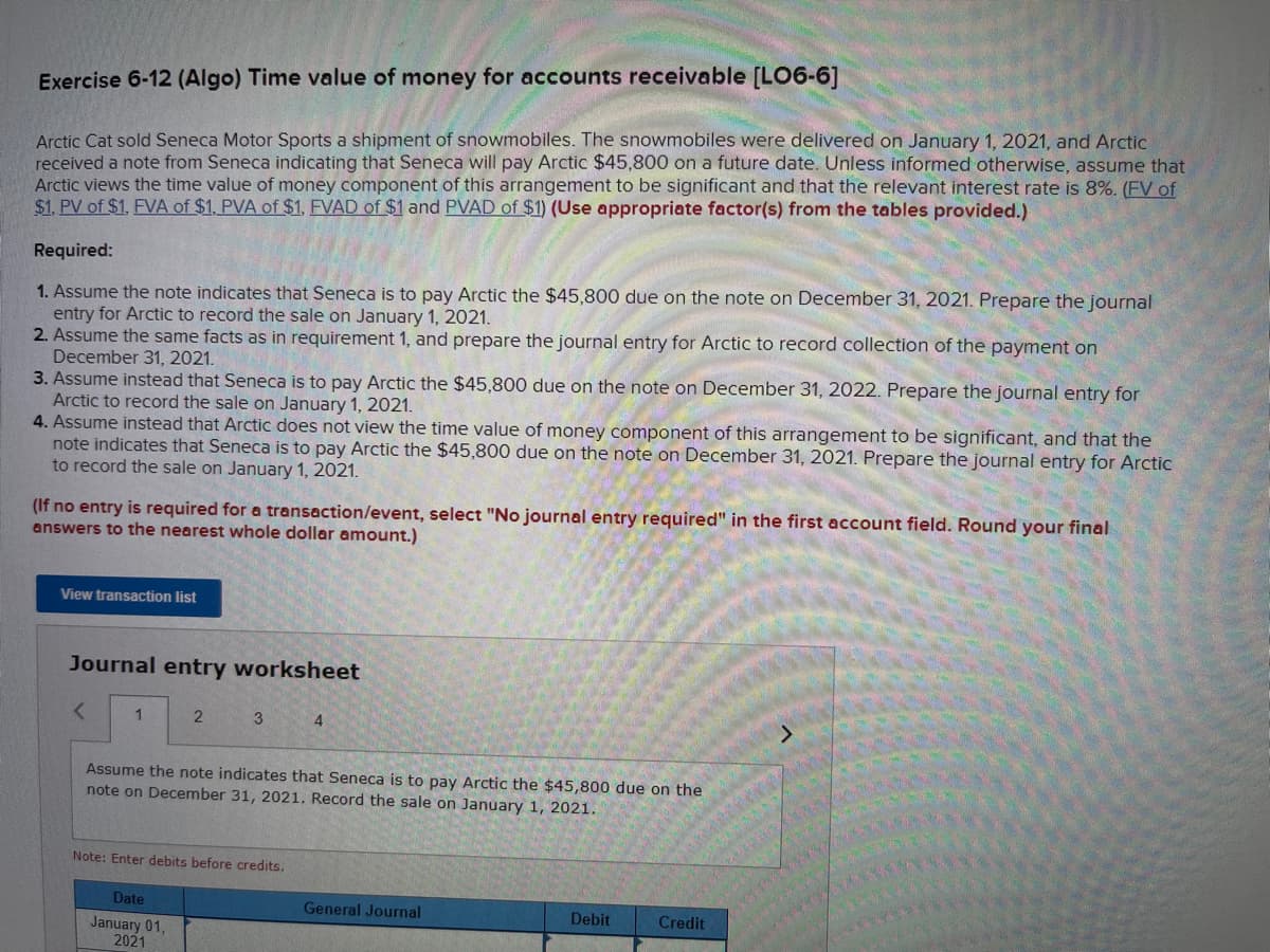 Exercise 6-12 (Algo) Time value of money for accounts receivable [LO6-6]
Arctic Cat sold Seneca Motor Sports a shipment of snowmobiles. The snowmobiles were delivered on January 1, 2021, and Arctic
received a note from Seneca indicating that Seneca will pay Arctic $45,800 on a future date. Unless informed otherwise, assume that
Arctic views the time value of money component of this arrangement to be significant and that the relevant interest rate is 8%. (FV of
$1. PV of $1. FVA of $1, PVA of $1, FVAD of $1 and PVAD of $1) (Use appropriate factor(s) from the tables provided.)
Required:
1. Assume the note indicates that Seneca is to pay Arctic the $45,800 due on the note on December 31, 2021. Prepare the journal
entry for Arctic to record the sale on January 1, 2021.
2. Assume the same facts as in requirement 1, and prepare the journal entry for Arctic to record collection of the payment on
December 31, 2021.
3. Assume instead that Seneca is to pay Arctic the $45,800 due on the note on December 31, 2022. Prepare the journal entry for
Arctic to record the sale on January 1, 2021.
4. Assume instead that Arctic does not view the time value of money component of this arrangement to be significant, and that the
note indicates that Seneca is to pay Arctic the $45,800 due on the note on December 31, 2021. Prepare the journal entry for Arctic
to record the sale on January 1, 2021.
(If no entry is required for a transaction/event, select "No journal entry required" in the first account field. Round your final
answers to the nearest whole dollar amount.)
View transaction list
Journal entry worksheet
<
1
2
3
Date
January 01,
2021
Assume the note indicates that Seneca is to pay Arctic the $45,800 due on the
note on December 31, 2021. Record the sale on January 1, 2021.
Note: Enter debits before credits.
4
General Journal
Debit
Credit