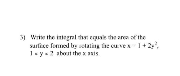 3) Write the integral that equals the area of the
surface formed by rotating the curve x = 1 + 2y,
1 s y s 2 about the x axis.
