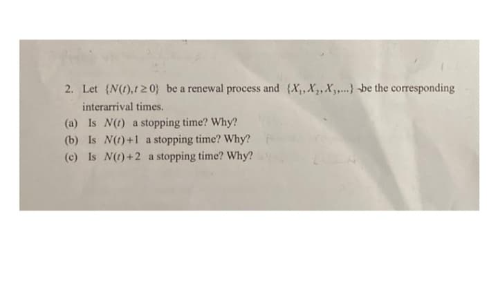 2. Let {N(t),t 2 0} be a renewal process and {X,,X,, X3,..} -be the corresponding
interarrival times.
(a) Is N(t) a stopping time? Why?
(b) Is N(t)+1 a stopping time? Why?
(c) Is N(t)+2 a stopping time? Why?
