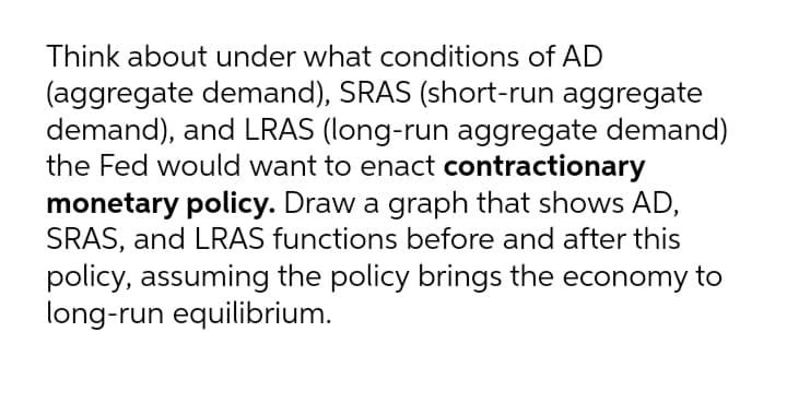 Think about under what conditions of AD
(aggregate demand), SRAS (short-run aggregate
demand), and LRAS (long-run aggregate demand)
the Fed would want to enact contractionary
monetary policy. Draw a graph that shows AD,
SRAS, and LRAS functions before and after this
policy, assuming the policy brings the economy to
long-run equilibrium.
